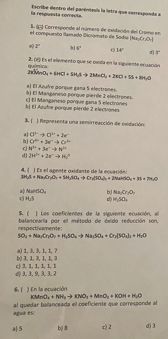 Escribe dentro del paréntesis la letra que corresponda a
la respuesta correcta.
1. () Corresponde al número de oxidación del Cromo en
el compuesto llamado Dicromato de Sodio [Na_2Cr_2O_7]
a) 2^+ b) 6^+ c) 14^+ d) 3^+
2. (£) Es el elemento que se oxida en la siguiente ecuación
química:
2KMnO_4+6HCl+5H_2Sto 2MnCl_2+2KCl+5S+8H_2O
a) El Azufre porque gana 5 electrones.
b) El Manganeso porque pierde 2 electrones.
c) El Manganeso porque gana 5 electrones
b) El Azufre porque pierde 2 electrones
3. ( ) Representa una semirreacción de oxidación:
a) Cl^(1-)to Cl^(1+)+2e^-
b) Cr^(6+)+3e^-to Cr^(3+)
c) N^(5+)+3e^-to N^(2+)
d) 2H^(1+)+2e^-to H_2^(0
4. ( ) Es el agente oxidante de la ecuación:
3H_2)S+Na_2Cr_2O_7+5H_2SO_4to Cr_2(SO_4)_3+2NaHSO_4+3S+7H_2O
a) NaHSO_4 b) Na_2Cr_2O_7
c) H_2S d) H_2SO_4
5.  ) Los coeficientes de la siguiente ecuación, al
balancearla por el método de óxido reducción son,
respectivamente:
SO_2+Na_2Cr_2O_7+H_2SO_4to Na_2SO_4+Cr_2(SO_4)_3+H_2O
a) 1, 3, 3, 1, 1, 7
b) 3, 1, 3, 1, 1, 3
c) 3, 1, 1, 1, 1, 1
d) 3, 3, 9, 3, 3, 2
6.( ) En la ecuación
KMnO_4+NH_3to KNO_3+MnO_2+KOH+H_2O
al quedar balanceada el coeficiente que corresponde al
agua es:
a) 5 b) 8 c) 2 d) 3