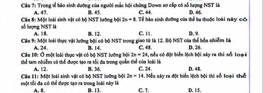 Trong tế bào sinh dưỡng của người mắc hội chứng Down sơ cấp có số lượng NST là
A. 47. B. 45. C. 44. D. 46.
Câu 8: Một loài sinh vật có bộ NST lưỡng bội 2n=8. Tế bào sinh dưỡng của thể ba thuộc loài này có
số lượng NST là
A. 18. B. 12. C. 11. D. 9.
Câu 9: Một loài thực vật lưỡng bội có bộ NST trong giao tử là 12. Bộ NST của thể bốn nhiễm là
A. 24. B. 14. C. 48. D. 26.
Câu 10: Ở một loài thực vật có bộ NST lưỡng bội 2n=24 , nếu có đột biến lệch bội xảy ra thì số loại
thể tam nhiễm có thể được tạo ra tối đa trong quần thể của loài là
A. 12. B. 36. C. 24. D. 48.
Câu 11: Một loài sinh vật có bộ NST lưỡng bội 2n=14. Nếu xảy ra đột biến lệch bội thì số loại thể
một tối đa có thể được tạo ra trong loài này là
A. 8. B. 13. C. 7. D. 15.