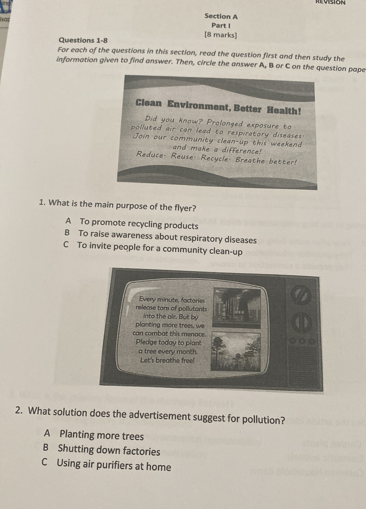 REvISION
isap
Section A
Part I
[8 marks]
Questions 1-8
For each of the questions in this section, read the question first and then study the
information given to find answer. Then, circle the answer A, B or C on the question pape
Clean Environment, Better Health!
Did you know? Prolonged exposure to
polluted air can lead to respiratory diseases.
Join our community clean-up this weekend
and make a difference!
Reduce· Reuse· Recycle· Breathe better!
1. What is the main purpose of the flyer?
A To promote recycling products
B To raise awareness about respiratory diseases
C To invite people for a community clean-up
2. What solution does the advertisement suggest for pollution?
A Planting more trees
B Shutting down factories
C Using air purifiers at home