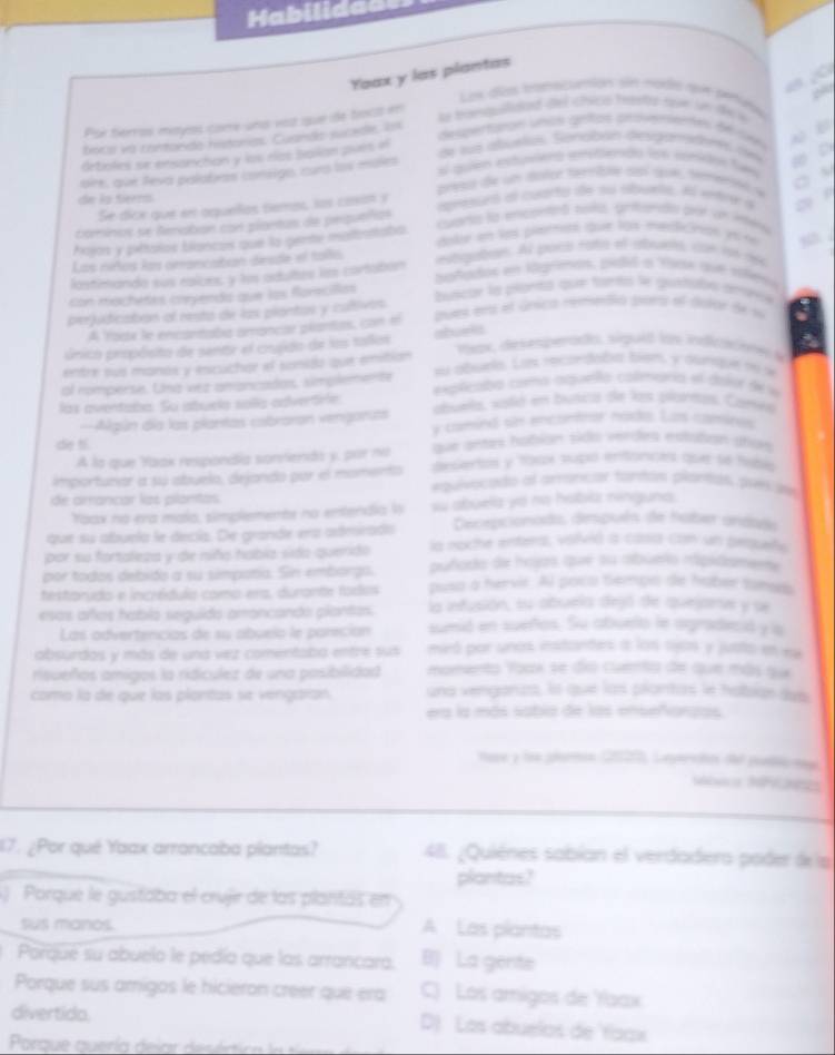 Habilidad=
Yaax y las plantas
Los diées itereicanion sin mades roon peruñas
As tanapidad de chscs heptor rae sn tke i
Por terros mayos came una vosz que de bocó en  2
boca va contonde histonias Cuando sucedle, Is
despercpión unas aras arsumeme de sn w B
drtioles se ensanchan y los rlos ballan pués el
de la abuetas. Sendbón desamads cm . 
l gulé estueeno enstndo ls conique fem
ore, que feva palabas consigo, cura los mules
preso de un  lolce temble sl  duk, tmerón e o 
de ls tieens apresuró al cuterto de su abueto. Al entrer a a 
Se dice que en aquelas tiemos, los casin y
cuanta la enscoetteó soitó, gritanto de an intera
comínos se Renaban con plontas de perqueñas
Aajos y pétaros blancos que la gente motoataba. doler en les pitemet que los merticinion en ne , .
Los niñtos los cmancaitian dinide el talo atogben. Al spoca rato el abuats, con lon 164
lastimanda sus esices, y los adutus las cortaban añados en ligrenos, pidid a Yyse qve solev
con machetes coyenda que los florscillas buscar la plantal qute tanta le gurtuta geonce
perjudicaton of resta de las piantos y caltivos zues ens el únsica rementió srs el dutar de s
A Yodx le encantaba amancar plantas, con el
único propóisito de sentr el crgido de los tallos shueli
mepe, desespentads, siguid Un indicacee s
entre sus manós y escuchor el sonido que emition su abuea. Les recordaba bien y anque re w
al nomperse. Una vez amancados, simplemente explicada coma aqueia calmaría el dajor de »
las aventaba. Su abuela solla advertrie abuela, vold en busca de los plantas. Canwa
==Algún día las plantas cabraran vengonas y comind sn encontror nada. Las caminos
die t que antas habión sido verdes estiden pros
A la que Yaak respondía sonrienda y, por no desentas y 10ax supó entances aur se tubia
importunar a su abuelo, dejando por el momento equivocado al aroncar tantas plantal prer uw
de arrancar las plantas
Yoax no era malo, simplements no entendia l w abuela yo no hobilz ninguna.
que su abuela le decía. De grande era admirado Decepcionado, después de haber andade
por su fortaleza y de niño había sido quenido la noche enters, volvid a casia con un pequeñe
puñado de hojas que su abueio mipidomena
por todos debido a su simpatia. Sin emborgo. pusa a hervir. Al poco tempo de haber tones
testarudo e incrédula como era, durante fodos la infusión, su abuela dejó de quejane y se
esas añas hablo seguido amoncando plantas sumid en sueños. Su abuelo le ogradecid y is
Las advertencias de su abuelo le pareción
absurdos y más de una vez comentaba entre sus miró por unos enstandes a los ojos y justo en es
risueños amigos la ridículez de una pasibilidad momento Yoak se dío cuera de que más que
como la de que las plantas se vengaran. una venganus, la que las piantas le haban das
era la más sabia de las enseñorzas
nase y loe plorin 2027, Leperso d pllc non
Mbeca NFCNES
17. ¿Por qué Yaax arrancaba plantas? 48. ¿Quiènes sabían el verdadero poder de la
plantas?
)  Porque le gustaba el crujr de las plantas en
sus manos. A Las plantas
Porque su abuelo le pedía que las arrancara. B) La gente
Porque sus amigos le hicieron creer que era C) Los amigos de Yaax
divertido. D) Los abuelos de 'faax