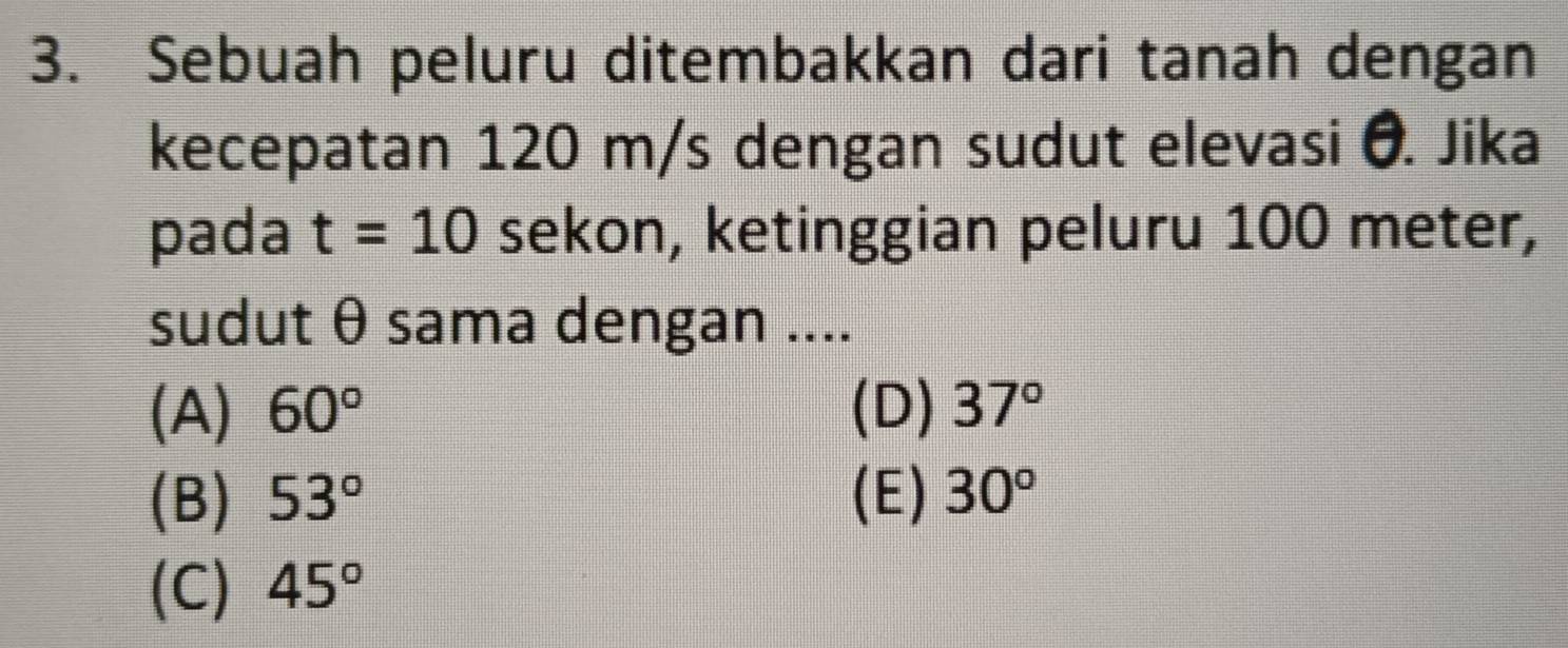 Sebuah peluru ditembakkan dari tanah dengan
kecepatan 120 m/s dengan sudut elevasi O. Jika
pada t=10 sekon, ketinggian peluru 100 meter,
sudut θ sama dengan ....
(A) 60° (D) 37°
(B) 53° (E) 30°
(C) 45°