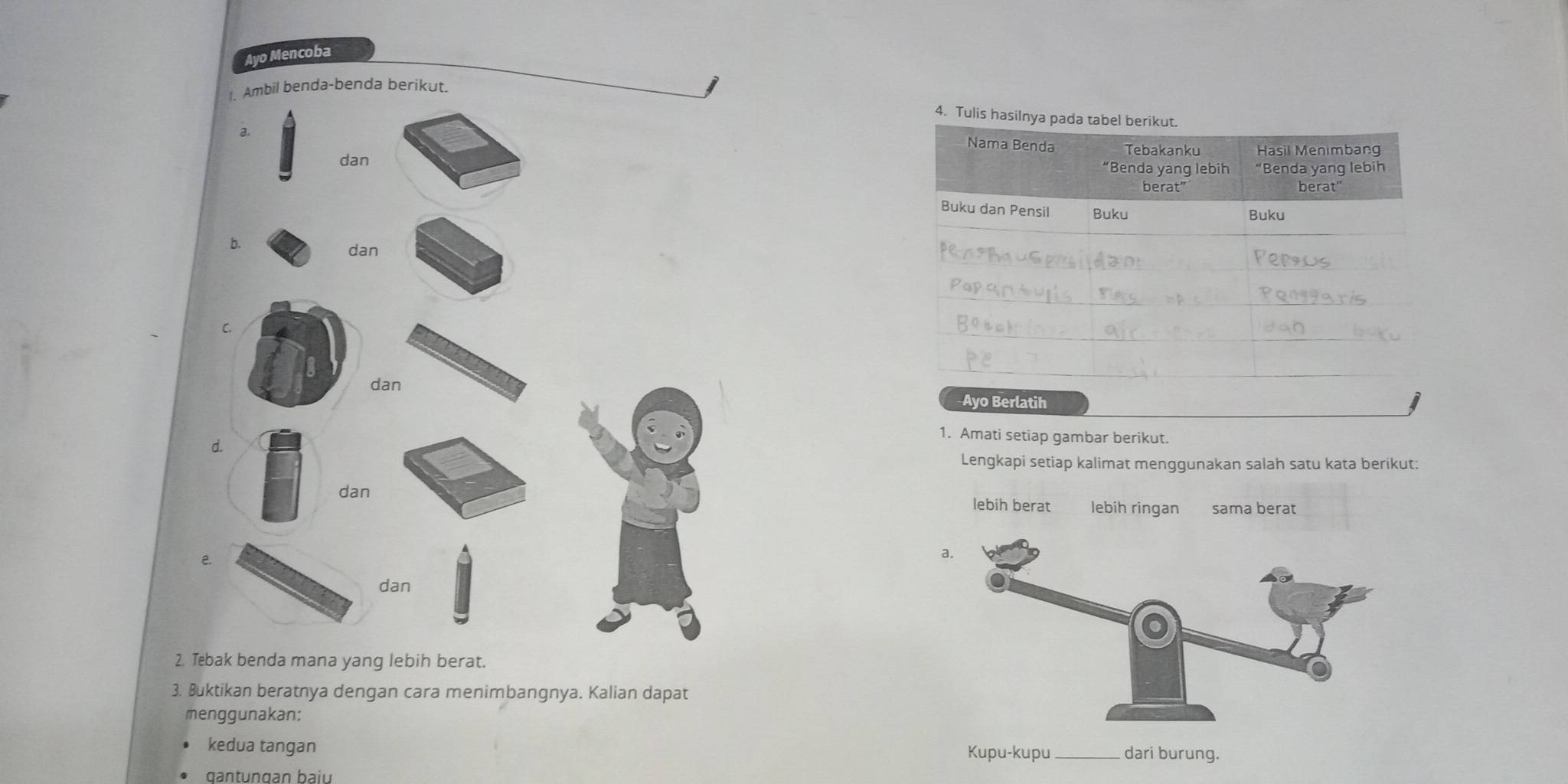 Ayo Mencoba
1. Ambil benda-benda berikut.
4. Tulis hasilnya pada tabel berikut.
a.
Nama Benda Tebakanku Hasil Menimbang
dan “Benda yang lebih “Benda yang lebih
berat” berat"
Buku dan Pensil Buku Buku
b. dan
C
dan
Ayo Berlatih
d.
1. Amati setiap gambar berikut.
Lengkapi setiap kalimat menggunakan salah satu kata berikut:
dan lebih berat lebih ringan səma berät
C
dan
2. Tebak benda mana yang lebih berat.
3. Buktikan beratnya dengan cara menimbangnya. Kalian dapat
menggunakan;
kedua tangan Kupu-kupu_ dari burung.
qantungan baiu