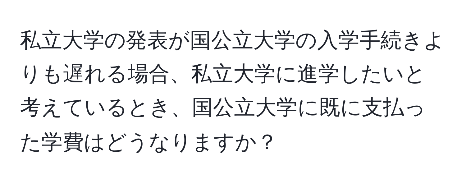 私立大学の発表が国公立大学の入学手続きよりも遅れる場合、私立大学に進学したいと考えているとき、国公立大学に既に支払った学費はどうなりますか？