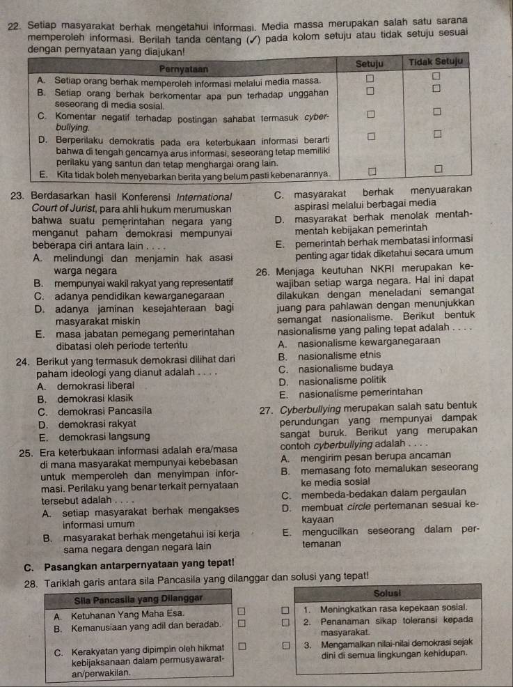 Setiap masyarakat berhak mengetahui informasi. Media massa merupakan salah satu sarana
memperoleh informasi. Berilah tanda centang ( √) pada kolom setuju atau tidak setuju sesuai
23. Berdasarkan hasil Konferensi International C. masyarakat berhak menyuarakan
Court of Jurist, para ahli hukum merumuskan aspirasi melalui berbagai media
bahwa suatu pemerintahan negara yan D. masyarakat berhak menolak mentah-
menganut paham demokrasi mempunyai mentah kebijakan pemerintah
beberapa ciri antara lain . . . E. pemerintah berhak membatasi informasi
A. melindungi dan menjamin hak asasi penting agar tidak diketahui secara umum
warga negara 26. Menjaga keutuhan NKRI merupakan ke-
B. mempunyai wakil rakyat yang representatif wajiban setiap warga negara. Hal ini dapat
C. adanya pendidikan kewarganegaraan dilakukan dengan meneladani semangat
D. adanya jaminan kesejahteraan bagi juang para pahlawan dengan menunjukkan
masyarakat miskin semangat nasionalisme. Berikut bentuk
E. masa jabatan pemegang pemerintahan nasionalisme yang paling tepat adalah . . . .
dibatasi oleh periode tertentu A. nasionalisme kewarganegaraan
24. Berikut yang termasuk demokrasi dilihat dari B. nasionalisme etnis
paham ideologi yang dianut adalah . . . . C. nasionalisme budaya
A. demokrasi liberal D. nasionalisme politik
B. demokrasi klasik E. nasionalisme pemerintahan
C. demokrasi Pancasila 27. Cyberbullying merupakan salah satu bentuk
D. demokrasi rakyat perundungan yang mempunyai dampak
E. demokrasi langsung sangat buruk. Berikut yang merupakan
25. Era keterbukaan informasi adalah era/masa contoh cyberbullying adalah . . . .
di mana masyarakat mempunyai kebebasan A. mengirim pesan berupa ancaman
untuk memperoleh dan menyimpan infor- B. memasang foto memalukan seseorang
masi. Perilaku yang benar terkait pernyataan ke media sosial
tersebut adalah . . . . C. membeda-bedakan dalam pergaulan
A. setiap masyarakat berhak mengakses D. membuat circle pertemanan sesuai ke-
informasi umum kayaan
B. masyarakat berhak mengetahui isi kerja E. mengucilkan seseorang dalam per-
sama negara dengan negara lain temanan
C. Pasangkan antarpernyataan yang tepat!
28. Tariklah garis antara sila Pancasila yang dilanggar dan solusi yang tepat!
Sila Pancasila yang Dilanggar Solusi
A. Ketuhanan Yang Maha Esa. 1. Meningkatkan rasa kepekaan sosial.
B. Kemanusiaan yang adil dan beradab. 2. Penanaman sikap toleransi kepada
masyarakat.
C. Kerakyatan yang dipimpin oleh hikmat 3. Mengamalkan nilai-nilai demokrasi sejak
kebijaksanaan dalam permusyawarat- dini di semua lingkungan kehidupan.
an/perwakilan.