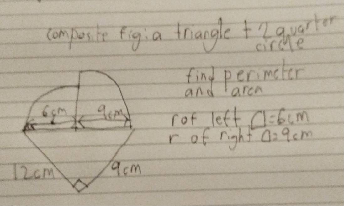 compusite fig: a triangle +2quartor 
circe 
find perimeter 
and arca
6cm qem 
rof left □ =6cm
r of right Delta =9cm
12cm
9acm