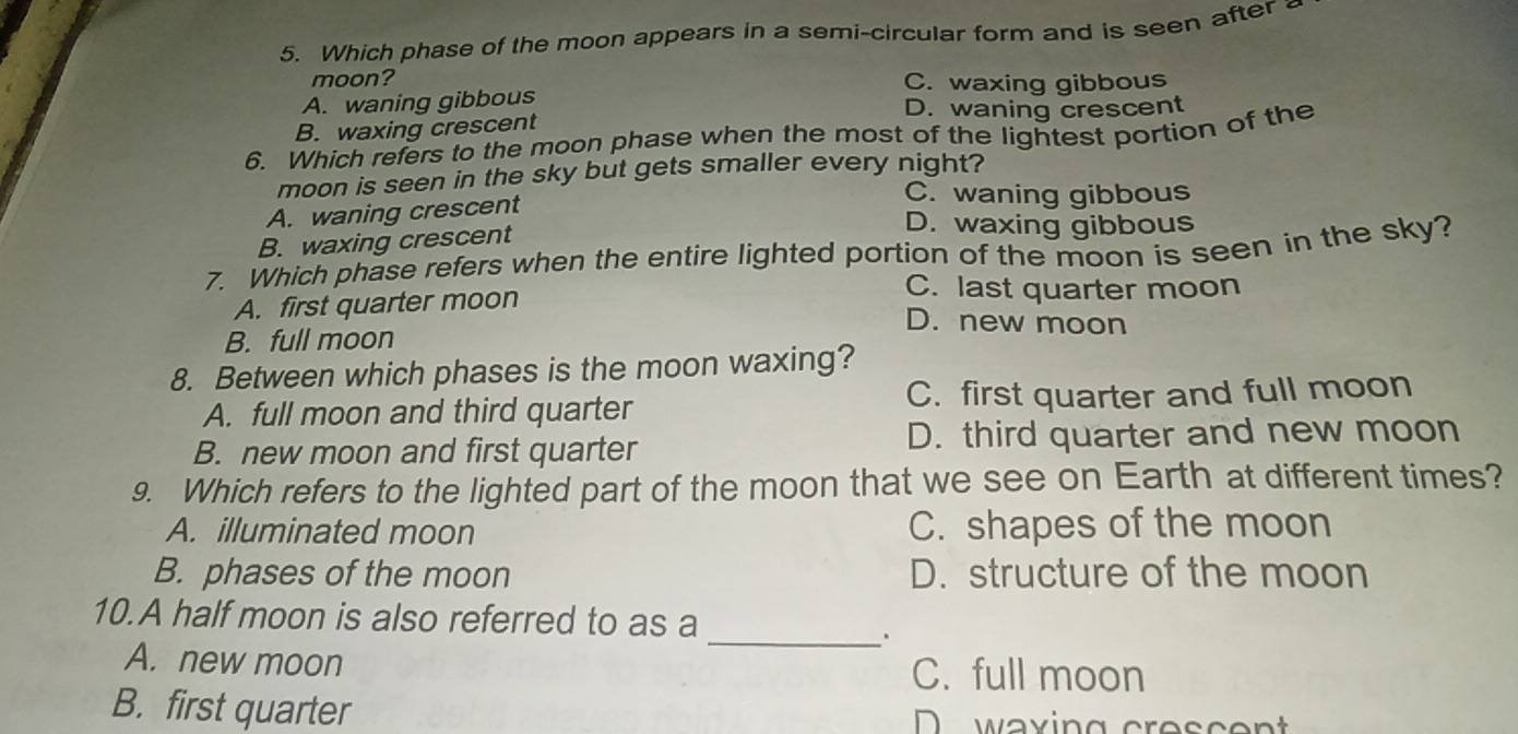 Which phase of the moon appears in a semi-circular form and is seen after
moon? C. waxing gibbous
A. waning gibbous D. waning crescent
B. waxing crescent
6. Which refers to the moon phase when the most of the lightest portion of the
moon is seen in the sky but gets smaller every night?
A. waning crescent
C. waning gibbous
B. waxing crescent
D. waxing gibbous
7. Which phase refers when the entire lighted portion of the moon is seen in the sky?
A. first quarter moon
C. last quarter moon
D. new moon
B. full moon
8. Between which phases is the moon waxing?
A. full moon and third quarter C. first quarter and full moon
B. new moon and first quarter D. third quarter and new moon
9. Which refers to the lighted part of the moon that we see on Earth at different times?
A. illuminated moon C. shapes of the moon
B. phases of the moon D. structure of the moon
10.A half moon is also referred to as a
_.
A. new moon C. full moon
B. first quarter waxing cres c en