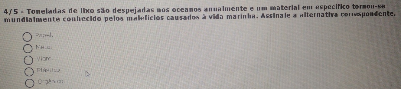 4/5 - Toneladas de lixo são despejadas nos oceanos anualmente e um material em específico tornou-se
mundialmente conhecido pelos malefícios causados à vida marinha. Assinale a alternativa correspondente.
Papel.
Metal.
Vidro.
Plástico.
Orgânico.