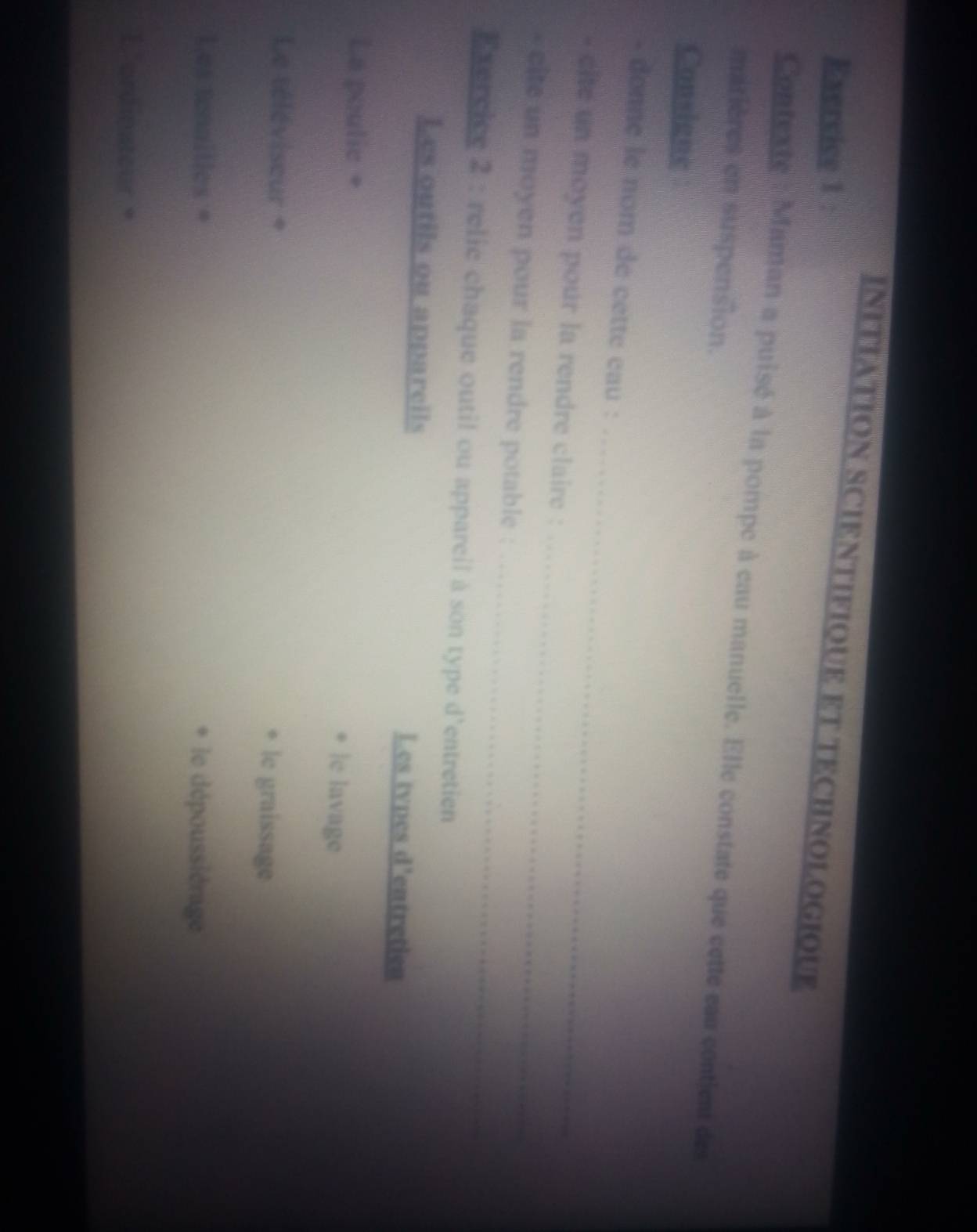 INITIATION SCIENTIFIQUE ET TECHNOLOGIOUE 
Exercice 1 : 
Contexte : Maman a puisé à la pompe à cau manuelle. Elle constate que cette eau contient des 
matières en suspension. 
Consigne 
_ 
- donne le nom de cette cau : 
_ 
- cite un moyen pour la rendre claire : 
_ 
* cite un moyen pour la rendre potable : 
Exercice 2 : relie chaque outil ou appareil à son type d'entretien 
Les outils ou apparcils Les tvpes d'entretien 
La poulie + |e lavage 
Le téléviseur + le graissage 
Les tennilles = le dépoussiérage 
L'ordinateur 。