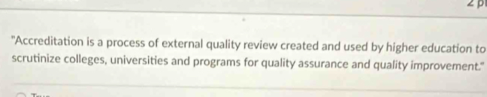 ∠p 
"Accreditation is a process of external quality review created and used by higher education to 
scrutinize colleges, universities and programs for quality assurance and quality improvement."