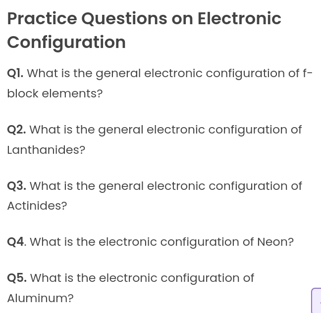 Practice Questions on Electronic 
Configuration 
Q1. What is the general electronic configuration of f- 
block elements? 
Q2. What is the general electronic configuration of 
Lanthanides? 
Q3. What is the general electronic configuration of 
Actinides? 
Q4. What is the electronic configuration of Neon? 
Q5. What is the electronic configuration of 
Aluminum?