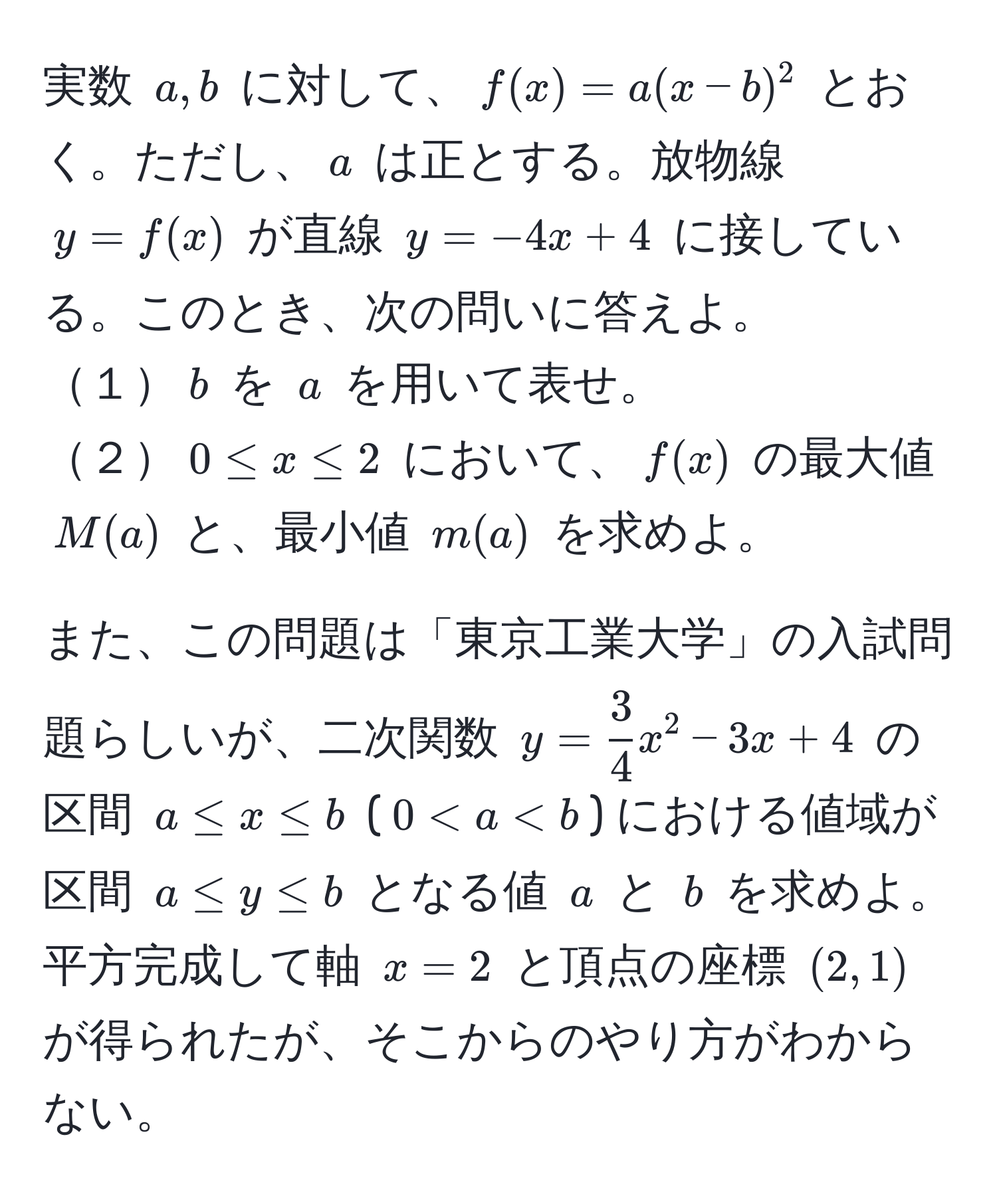 実数 $a,b$ に対して、$f(x)=a(x-b)^2$ とおく。ただし、$a$ は正とする。放物線 $y=f(x)$ が直線 $y=-4x+4$ に接している。このとき、次の問いに答えよ。
１$b$ を $a$ を用いて表せ。
２$0 ≤ x ≤ 2$ において、$f(x)$ の最大値 $M(a)$ と、最小値 $m(a)$ を求めよ。

また、この問題は「東京工業大学」の入試問題らしいが、二次関数 $y= 3/4 x^2-3x+4$ の区間 $a ≤ x ≤ b$ ($0