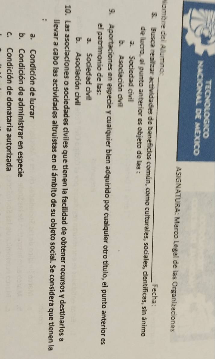 TECNOLOGICO
NACIONAL DE MEXICO
ASIGNATURA: Marco Legal de las Organizaciones
_
Nombre del Alumno:
Fecha:
E. Busca realizar actividades de beneficios común, como culturales, sociales, científicas, sin ánimo
de lucro, el punto anteríor es objeto de las :
a. Sociedad civil
b. Asociación civil
9. Aportaciones en especie y cualquier bien adquirido por cualquier otro título, el punto anterior es
el patrímonio de las:
a. Sociedad civil
b. Asociación civil
10. Las asociaciones o sociedades civiles que tienen la facilidad de obtener recursos y destinarlos a
llevar a cabo las actividades altruistas en el ámbito de su objeto social. Se considera que tienen la
:
a. Condición de lucrar
b. Condición de administrar en especie
c. Condición de donataria autorizada