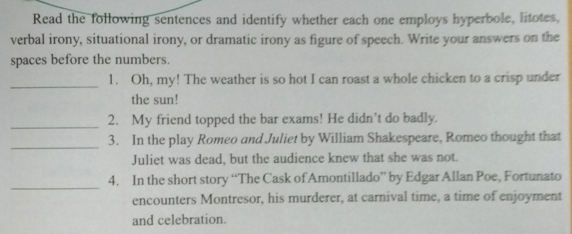 Read the following sentences and identify whether each one employs hyperbole, litotes, 
verbal irony, situational irony, or dramatic irony as figure of speech. Write your answers on the 
spaces before the numbers. 
_ 
1. Oh, my! The weather is so hot I can roast a whole chicken to a crisp under 
the sun! 
_ 
2. My friend topped the bar exams! He didn’t do badly. 
_3. In the play Romeo and Juliet by William Shakespeare, Romeo thought that 
Juliet was dead, but the audience knew that she was not. 
_ 
4. In the short story “The Cask of Amontillado” by Edgar Allan Poe, Fortunato 
encounters Montresor, his murderer, at carnival time, a time of enjoyment 
and celebration.