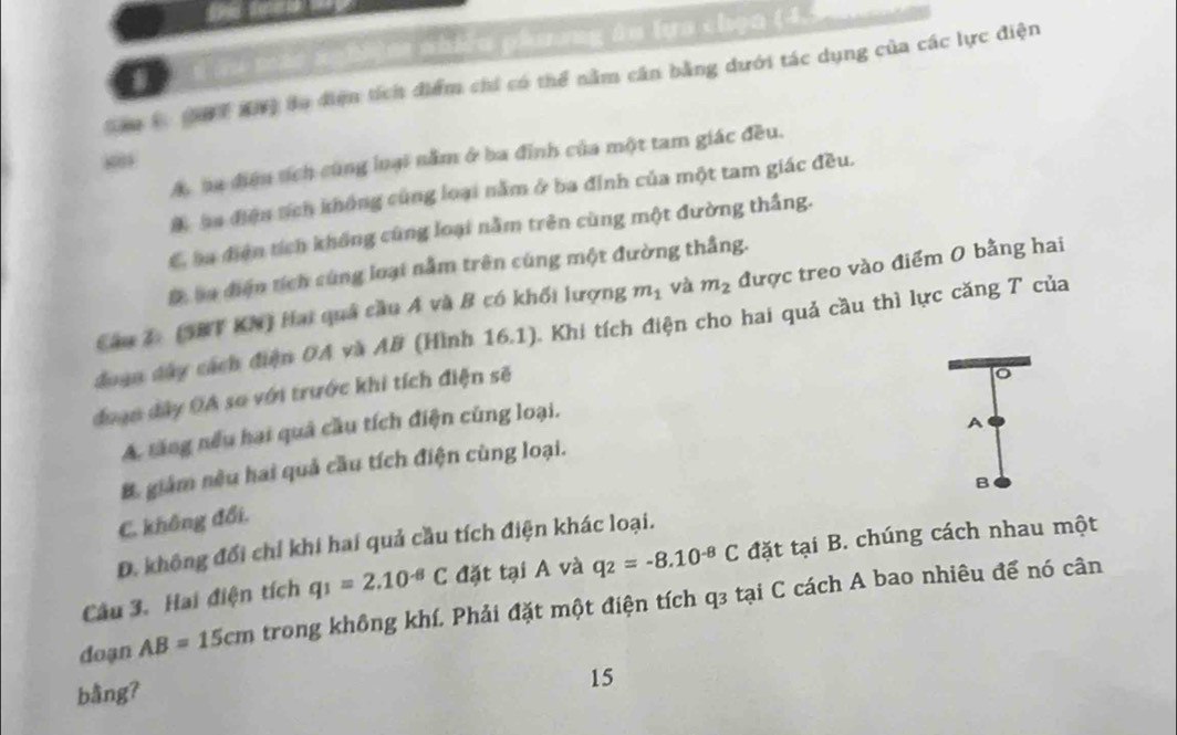 hu màt nghiệm nhiều phương ân lựa chọn (4, 5
Sam C (97 Khỹ đo điệm tích điểm chi có thể nằm cần bằng dưới tác dụng của các lực điện
A ha điệu tích cùng loại nằm ở ba đỉnh của một tam giác đều.
A ha điệu sích không cùng loại nằm ở ba đỉnh của một tam giác đều.
C. ba điện tích không cũng loại nằm trên cùng một đường thắng.
Đ Sa điện tích cùng loại nằm trên cùng một đường thắng.
Câu 2: (SBT KN) Hai quả cầu Á và B có khối lượng m_1 và m_2 được treo vào điểm 0 bằng hai
đoạn dây cách điện 0A và AB (Hình 16.1). Khi tích điện cho hai quả cầu thì lực căng T của
doạn đây OA so với trước khi tích điện sẽ
o
A. tăng nếu hai quả cầu tích điện cũng loại.
A
B. giám nêu hai quả cầu tích điện cùng loại.
B
C. không đổi.
D. không đổi chỉ khi hai quả cầu tích điện khác loại.
Câu 3. Hai điện tích q_1=2.10^(-8)C đặt tại A và q_2=-8.10^(-8)C đặt tại B. chúng cách nhau một
doạn AB=15cm trong không khí. Phải đặt một điện tích q3 tại C cách A bao nhiêu để nó cân
bång?
15