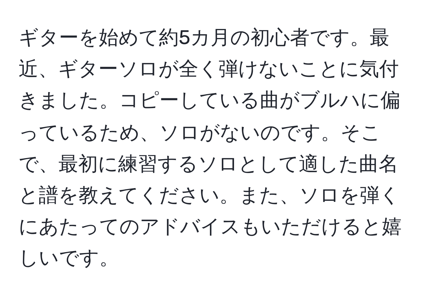 ギターを始めて約5カ月の初心者です。最近、ギターソロが全く弾けないことに気付きました。コピーしている曲がブルハに偏っているため、ソロがないのです。そこで、最初に練習するソロとして適した曲名と譜を教えてください。また、ソロを弾くにあたってのアドバイスもいただけると嬉しいです。