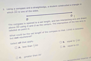 Using a compass and a straightedge, a student constructed a triangle in
which overline DO Is one of the sides.
0
D
The compass is opened to a set length, and two intersecting arcs are drawn
above overline DO using D and O as the centers. The intersection of the two arcs is
labeled as point G.
What could be the set length of the compass so that △ DOG is Isosceles
but not equilateral?
Select all that apply.
A. less than  1/2 DO B. equal to  1/3 DO
D. equal to 00
E. greater than D
f a perpenicular bisector of