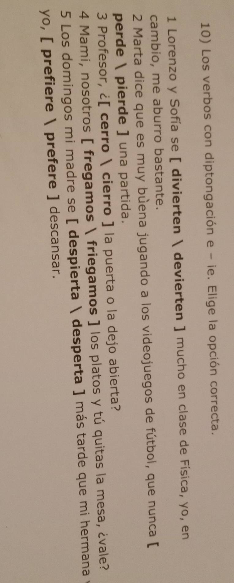 Los verbos con diptongación e - ie. Elige la opción correcta. 
1 Lorenzo y Sofía se [ divierten  devierten ] mucho en clase de Física, yo, en 
cambio, me aburro bastante. 
2 Marta dice que es muy bùena jugando a los videojuegos de fútbol, que nunca [ 
perde  pierde ] una partida. 
3 Profesor, ¿[ cerro  cierro ] la puerta o la dejo abierta? 
4 Mami, nosotros [ fregamos  friegamos ] los platos y tú quitas la mesa, ¿vale? 
5 Los domingos mi madre se [ despierta  desperta ] más tarde que mi hermana 
yo, [ prefiere  prefere ] descansar.