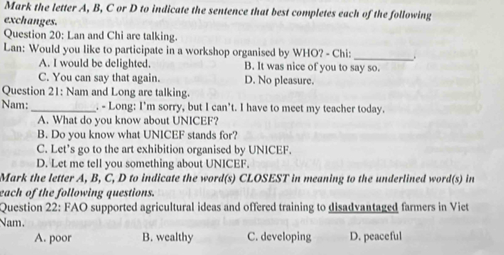 Mark the letter A, B, C or D to indicate the sentence that best completes each of the following
exchanges.
Question 20: Lan and Chi are talking.
Lan: Would you like to participate in a workshop organised by WHO? - Chi:_
A. I would be delighted. B. It was nice of you to say so.
C. You can say that again. D. No pleasure.
Question 21: Nam and Long are talking.
Nam: _. - Long: I’m sorry, but I can’t. I have to meet my teacher today.
A. What do you know about UNICEF?
B. Do you know what UNICEF stands for?
C. Let's go to the art exhibition organised by UNICEF.
D. Let me tell you something about UNICEF.
Mark the letter A, B, C, D to indicate the word(s) CLOSEST in meaning to the underlined word(s) in
each of the following questions.
Question 22: FAO supported agricultural ideas and offered training to disadvantaged farmers in Viet
Nam.
A. poor B. wealthy C. developing D. peaceful