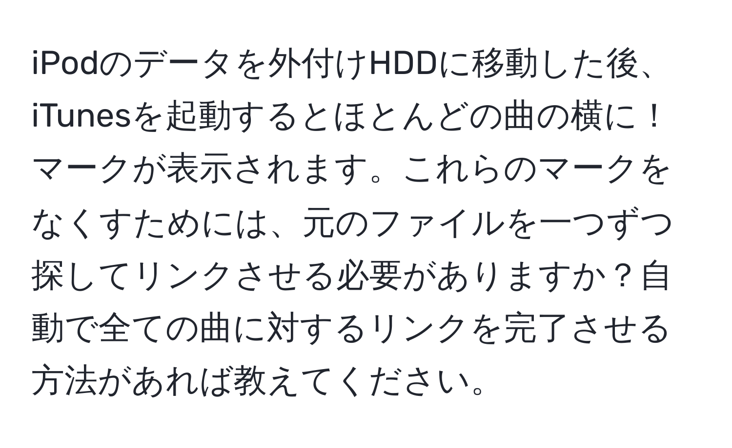 iPodのデータを外付けHDDに移動した後、iTunesを起動するとほとんどの曲の横に！マークが表示されます。これらのマークをなくすためには、元のファイルを一つずつ探してリンクさせる必要がありますか？自動で全ての曲に対するリンクを完了させる方法があれば教えてください。