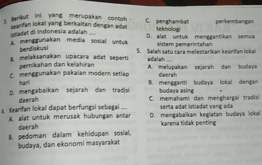 Benikut ini yang merupakan contoh C. penghambat perkembangan
kearifan lokal yang berkaitan dengan adat teknologi
istiadat di Indonesia adalah ....
D. alat untuk menggantikan semua
A. menggunakan media sosial untuk sistem pemerintahan
berdiskusi
5. Salah satu cara melestarikan kearifan lokal
8. melaksanakan upacara adat seperti adalah ..
pernikahan dan kelahiran A. melupakan sejarah dan budaya
C. menggunakan pakaian modern setiap daerah
hari B. mengganti budaya lokal dengan
D. mengabaikan sejarah dan tradjsi budaya asing
daerah C. memahami dan menghargai tradisi
4. Kearifan lokal dapat berfungsi sebagai .... serta adat istiadat yang ada
A. alat untuk merusak hubungan antar D. mengabaikan kegiatan budaya lokal
daerah
karena tidak penting
B. pedoman dalam kehidupan sosial,
budaya, dan ekonomi masyarakat