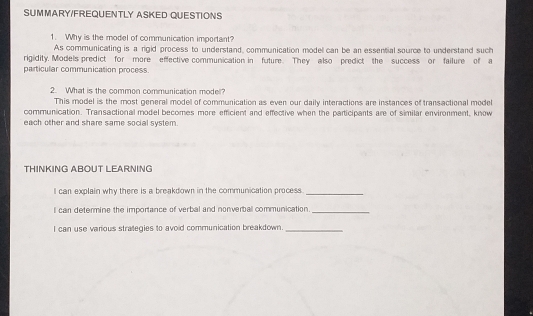 SUMMARY/FREQUENTLY ASKED QUESTIONS 
1. Why is the model of communication important? 
As communicating is a rigid process to understand, communication model can be an essential source to understand such 
rigidity. Models predict for more effective communication in future. They also predict the success or failure of a 
particular communication process. 
2. What is the common communication model? 
This model is the most general model of communication as even our daily interactions are instances of transactional model 
communication. Transactional model becomes more efficient and effective when the participants are of similar environment, know 
each other and share same social system. 
THINKING ABOUT LEARNING 
I can explain why there is a breakdown in the communication process._ 
l can determine the importance of verbal and nonverbal communication._ 
I can use various strategies to avoid communication breakdown._