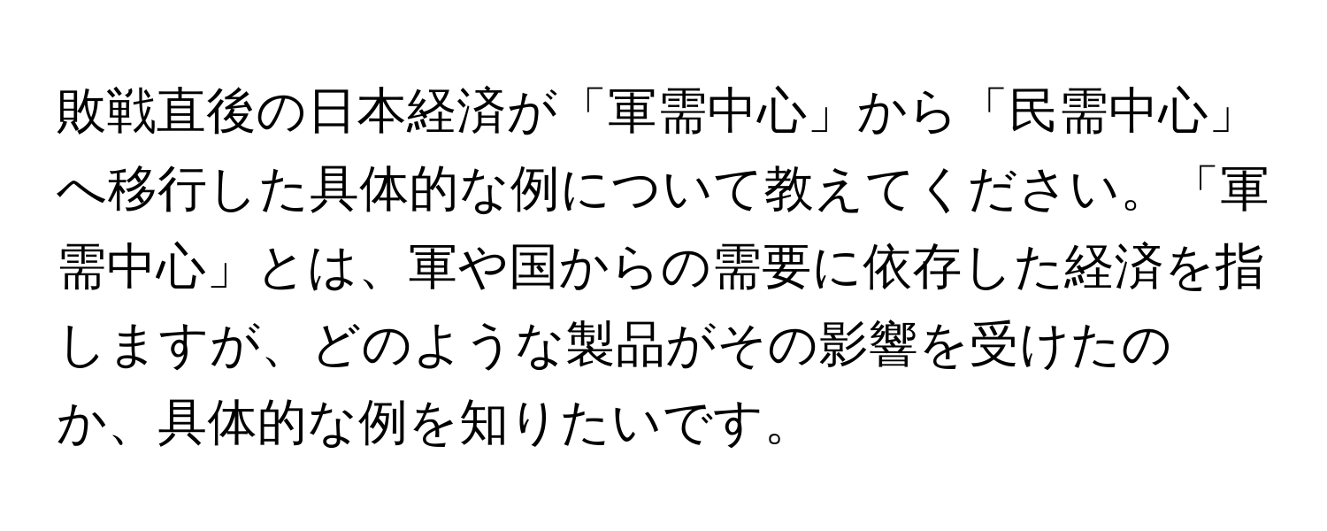 敗戦直後の日本経済が「軍需中心」から「民需中心」へ移行した具体的な例について教えてください。「軍需中心」とは、軍や国からの需要に依存した経済を指しますが、どのような製品がその影響を受けたのか、具体的な例を知りたいです。