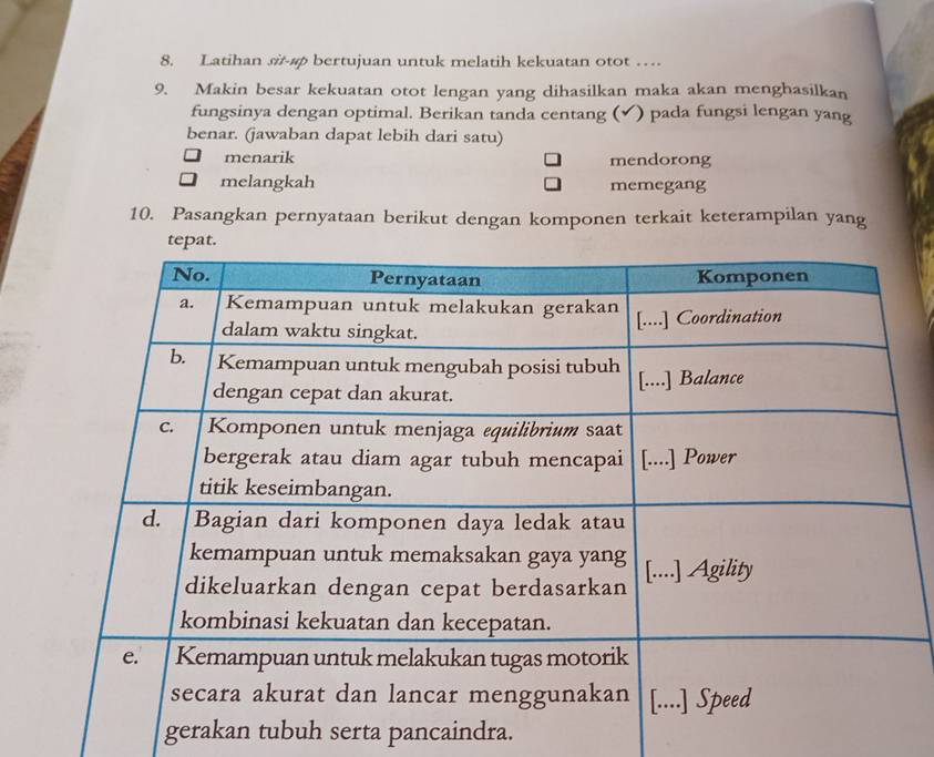 Latihan si-#φ bertujuan untuk melatih kekuatan otot …
9. Makin besar kekuatan otot lengan yang dihasilkan maka akan menghasilkan
fungsinya dengan optimal. Berikan tanda centang (✔) pada fungsi lengan yang
benar. (jawaban dapat lebih dari satu)
menarik mendorong
melangkah memegang
10. Pasangkan pernyataan berikut dengan komponen terkait keterampilan yang
gerakan tubuh serta pancaindra.