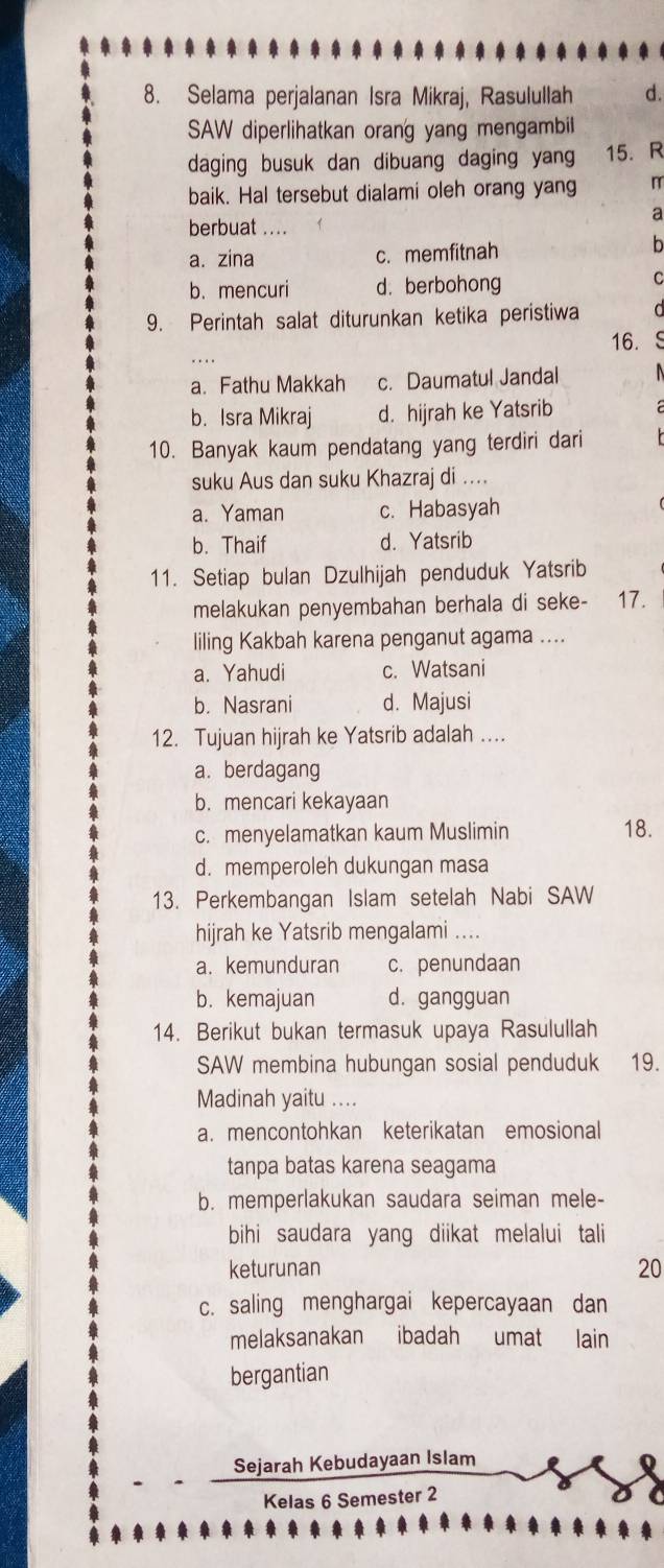 Selama perjalanan Isra Mikraj, Rasulullah d.
SAW diperlihatkan orang yang mengambil
daging busuk dan dibuang daging yang 15. R
baik. Hal tersebut dialami oleh orang yang
a
berbuat ....
a. zina c. memfitnah
b
b. mencuri d. berbohong
C
9. Perintah salat diturunkan ketika peristiwa
16.
a. Fathu Makkah c. Daumatul Jandal
b. Isra Mikraj d. hijrah ke Yatsrib
10. Banyak kaum pendatang yang terdiri dari
suku Aus dan suku Khazraj di ....
a. Yaman c. Habasyah
b. Thaif d. Yatsrib
11. Setiap bulan Dzulhijah penduduk Yatsrib
melakukan penyembahan berhala di seke- 17.
liling Kakbah karena penganut agama ....
a. Yahudi c. Watsani
b. Nasrani d. Majusi
12. Tujuan hijrah ke Yatsrib adalah ...
a. berdagang
b. mencari kekayaan
c. menyelamatkan kaum Muslimin 18.
d. memperoleh dukungan masa
13. Perkembangan Islam setelah Nabi SAW
hijrah ke Yatsrib mengalami ....
a. kemunduran c. penundaan
b. kemajuan d. gangguan
14. Berikut bukan termasuk upaya Rasulullah
SAW membina hubungan sosial penduduk 19.
Madinah yaitu ....
a. mencontohkan keterikatan emosional
tanpa batas karena seagama
b. memperlakukan saudara seiman mele-
bihi saudara yang diikat melalui tali 
keturunan 20
c. saling menghargai kepercayaan dan
melaksanakan ibadah umat lain
bergantian
Sejarah Kebudayaan Islam
Kelas 6 Semester 2