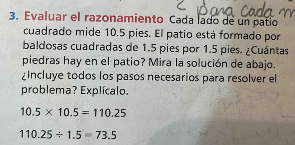 Evaluar el razonamiento Cada lado de un patio 
cuadrado mide 10.5 pies. El patio está formado por 
baldosas cuadradas de 1.5 pies por 1.5 pies. ¿Cuántas 
piedras hay en el patio? Mira la solución de abajo. 
¿Incluye todos los pasos necesarios para resolver el 
problema? Explícalo.
10.5* 10.5=110.25
110.25/ 1.5=73.5