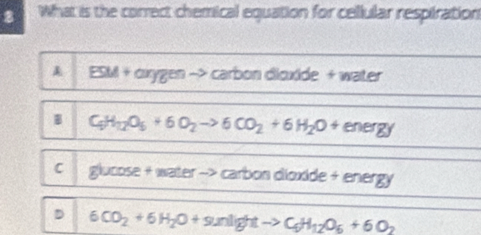 What is the correct chemical equation for cellular respiration
& ESM + oxygen −> carbon dioxide + water
B C_5H_12O_5+6O_2to 6CO_2+6H_2O+energy
C glucose + water --> * carbon dioxide + energy
D 6CO_2+6H_2O+9unlightto C_6H_12O_6+6O_2