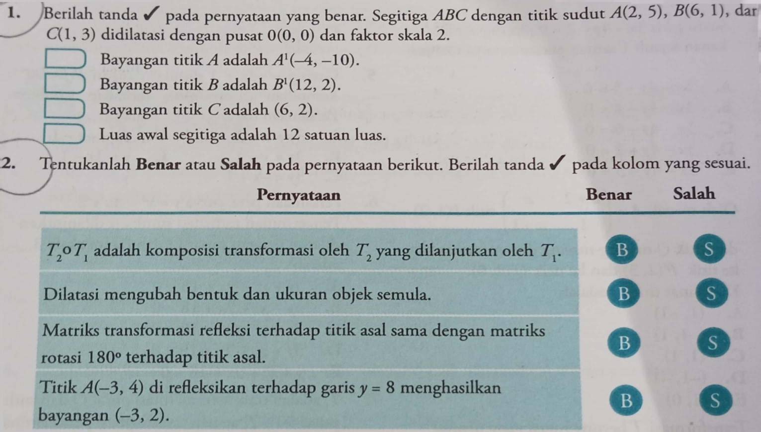 Berilah tanda pada pernyataan yang benar. Segitiga ABC dengan titik sudut A(2,5), B(6,1) , dar
C(1,3) didilatasi dengan pusat 0(0,0) dan faktor skala 2.
Bayangan titik A adalah A^1(-4,-10). 
Bayangan titik B adalah B^1(12,2). 
Bayangan titik Cadalah (6,2). 
Luas awal segitiga adalah 12 satuan luas.
2. Tentukanlah Benar atau Salah pada pernyataan berikut. Berilah tanda pada kolom yang sesuai.
Pernyataan Benar Salah
T_2 T_1 adalah komposisi transformasi oleh T_2 yang dilanjutkan oleh T_1. B S
- 
Dilatasi mengubah bentuk dan ukuran objek semula. B S
Matriks transformasi refleksi terhadap titik asal sama dengan matriks
B
S
rotasi 180° terhadap titik asal.
Titik A(-3,4) di refleksikan terhadap garis y=8 menghasilkan
B
S
bayangan (-3,2).