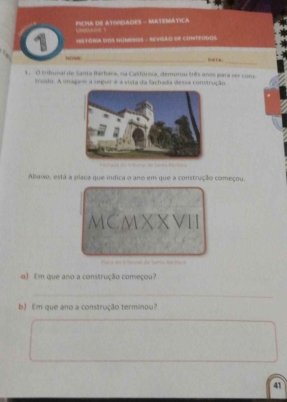 FICHA DE ATIVIDADES - MATEMÁTICA 
UNISADE 1 
HESTORIA DOS NUMEROS - REVISÃO DE CONTEUDOS 
_ 
NOME:_ DATA: 
1. O tribunal de Santa Bárbara, na Califórnia, demorou três anos para ser cons- 
truido. A imagem a seguir é a vista da fachada dessa construção. 
hada do tribunal de Santa Bárbara 
Abaixo, está a placa que indica o ano em que a construção começou. 
MCMX XVII 
Plaçca do tribunal de Santa Barbara 
α) Em que ano a construção começou? 
_ 
b) Em que ano a construção terminou? 
41