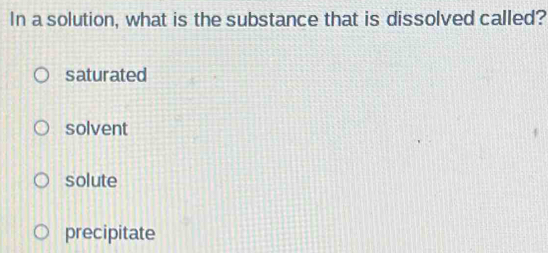 In a solution, what is the substance that is dissolved called?
saturated
solvent
solute
precipitate