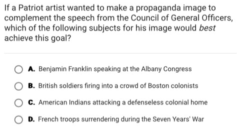 If a Patriot artist wanted to make a propaganda image to
complement the speech from the Council of General Officers,
which of the following subjects for his image would best
achieve this goal?
A. Benjamin Franklin speaking at the Albany Congress
B. British soldiers firing into a crowd of Boston colonists
C. American Indians attacking a defenseless colonial home
D. French troops surrendering during the Seven Years' War