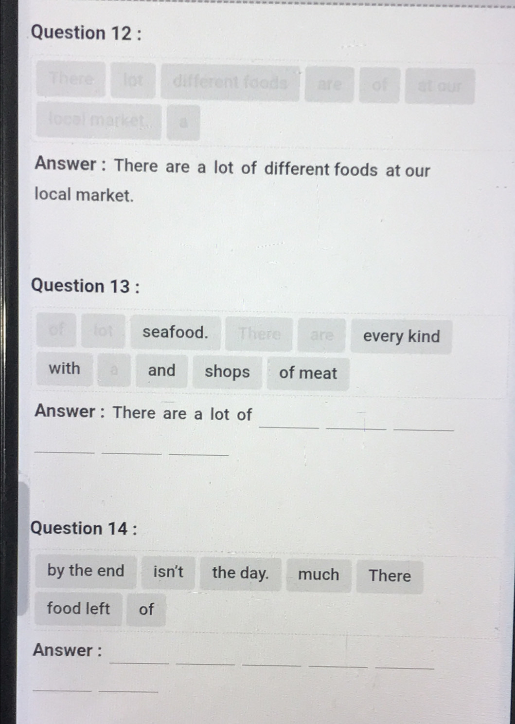 There lot different foods are of st our 
locel market. a 
Answer : There are a lot of different foods at our 
local market. 
Question 13 : 
of lot seafood. There are every kind 
with and shops of meat 
_ 
_ 
Answer: There are a lot of 
_ 
__ 
_ 
Question 14 : 
by the end isn't the day. much There 
food left of 
_ 
__ 
_ 
Answer : 
_ 
__