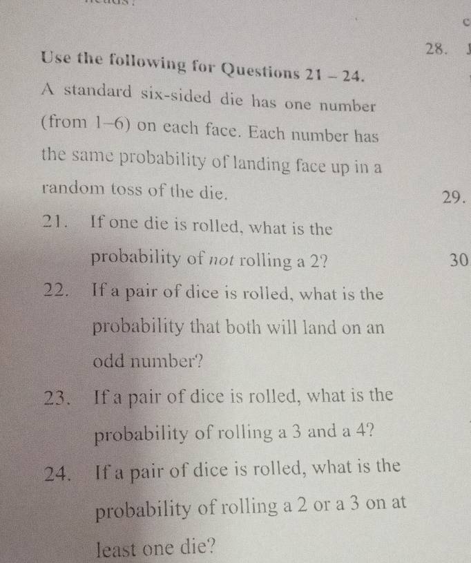 Use the following for Questions 21 - 24. 
A standard six-sided die has one number 
(from 1-6) on each face. Each number has 
the same probability of landing face up in a 
random toss of the die. 
29. 
21. If one die is rolled, what is the 
probability of not rolling a 2? 30 
22. If a pair of dice is rolled, what is the 
probability that both will land on an 
odd number? 
23. If a pair of dice is rolled, what is the 
probability of rolling a 3 and a 4? 
24. If a pair of dice is rolled, what is the 
probability of rolling a 2 or a 3 on at 
least one die?