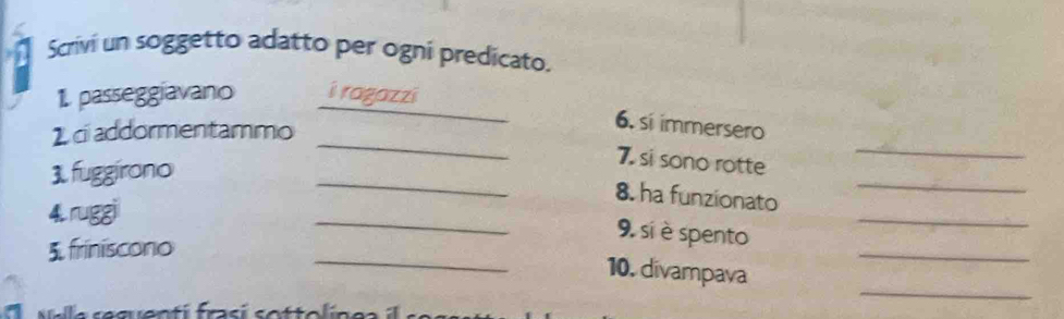 Scrivi un soggetto adatto per ogni predicato. 
_ 
1. passeggiavano i ragazzi 
_ 
_ 
1 c addormentammo 
6. si immersero 
_ 
3.fuggirono 
7. si sono rotte 
8. ha funzionato 
_ 
4. ruggi 
_ 
_ 
_ 
_ 
9. si è spento 
5. friniscono 
10. divampava 
uala sequentí frasí sottolinea 
_