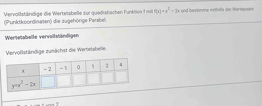 Vervollständige die Wertetabelle zur quadratischen Funktion f mit f(x)=x^2-2x und bestimme mithilfe der Wertepaare
(Punktkoordinaten) die zugehörige Parabel.
Wertetabelle vervollständigen
Vervollständige zunächst die Wertetabelle.
von 2