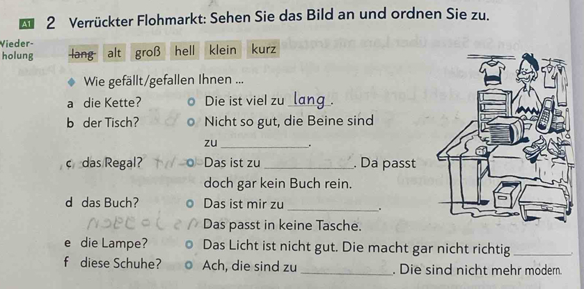 A1 2 Verrückter Flohmarkt: Sehen Sie das Bild an und ordnen Sie zu.
Vieder-
holung lang alt groß hell klein kurz
Wie gefällt/gefallen Ihnen ...
a die Kette? Die ist viel zu _,.
b der Tisch? Nicht so gut, die Beine sind
zu_
.
c das Regal? Das ist zu _. Da passt
doch gar kein Buch rein.
d das Buch? Das ist mir zu
_.
Das passt in keine Tasche.
e die Lampe? Das Licht ist nicht gut. Die macht gar nicht richtig_
f diese Schuhe? Ach, die sind zu _. Die sind nicht mehr modern.