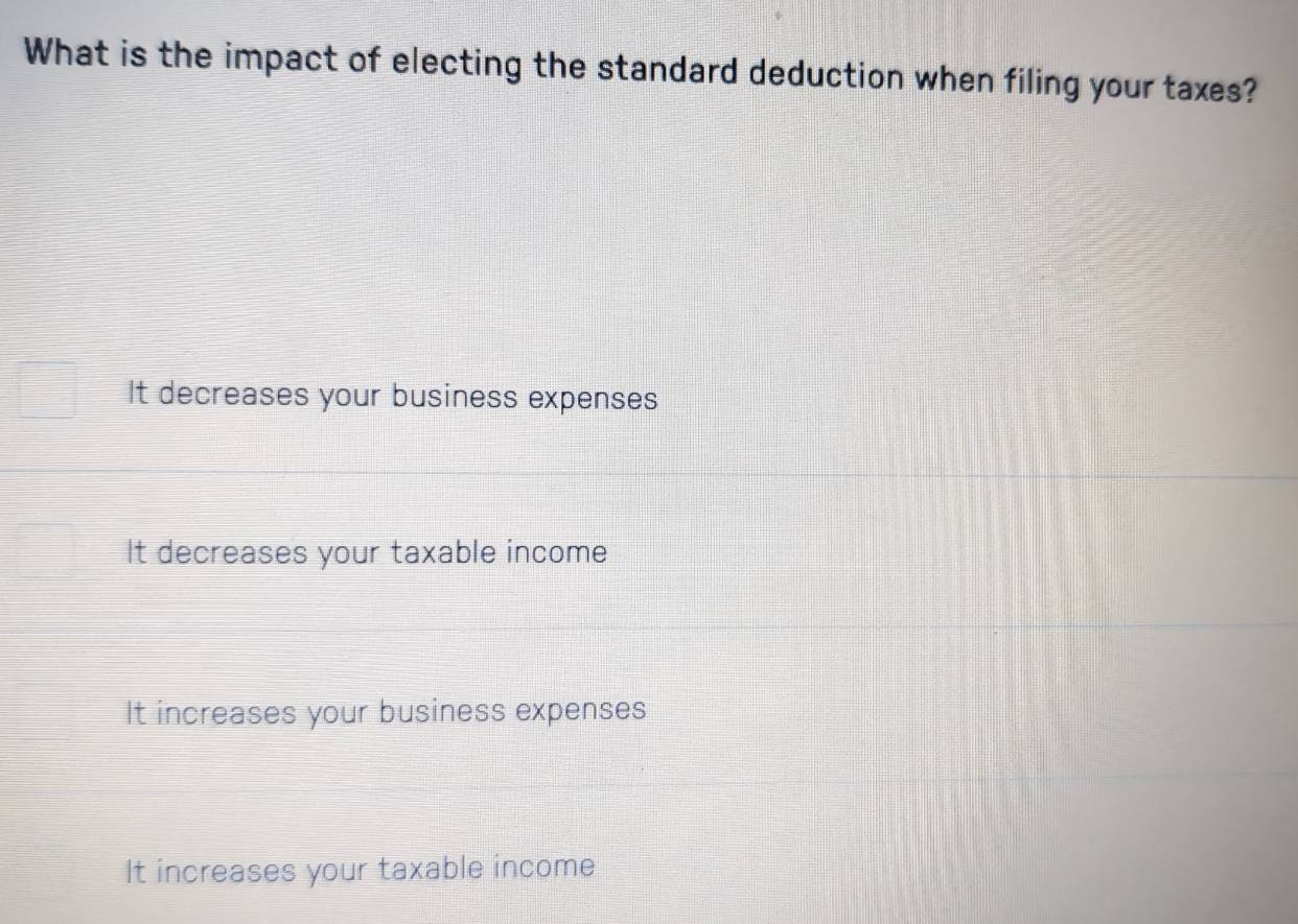 What is the impact of electing the standard deduction when filing your taxes?
It decreases your business expenses
It decreases your taxable income
It increases your business expenses
It increases your taxable income