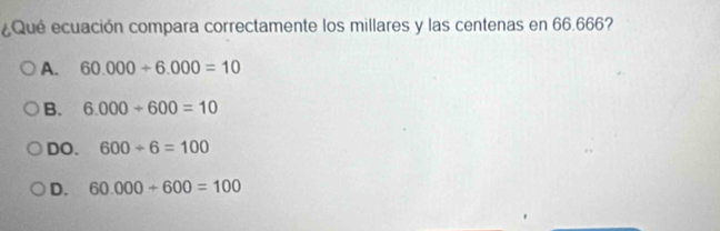 ¿Qué ecuación compara correctamente los millares y las centenas en 66.666?
A. 60.000+6.000=10
B. 6.000+600=10
DO. 600/ 6=100
D. 60.000+600=100