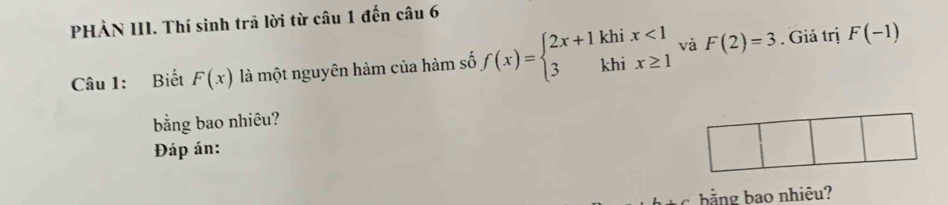 PHÀN III. Thí sinh trã lời từ câu 1 đến câu 6 
Câu 1: Biết F(x) là một nguyên hàm của hàm số f(x)=beginarrayl 2x+1khix<1 3khix≥ 1endarray. và F(2)=3. Giá trị F(-1)
bằng bao nhiêu? 
Đáp án: 
bằng bao nhiêu?