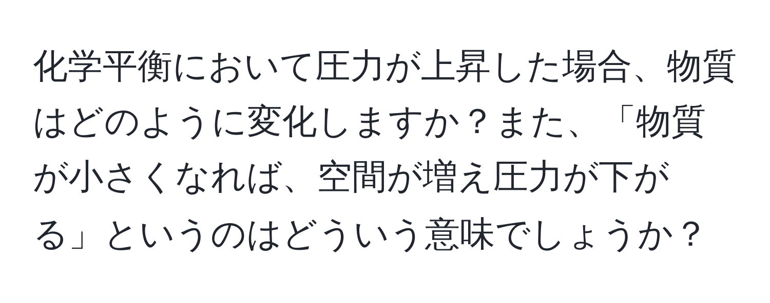 化学平衡において圧力が上昇した場合、物質はどのように変化しますか？また、「物質が小さくなれば、空間が増え圧力が下がる」というのはどういう意味でしょうか？