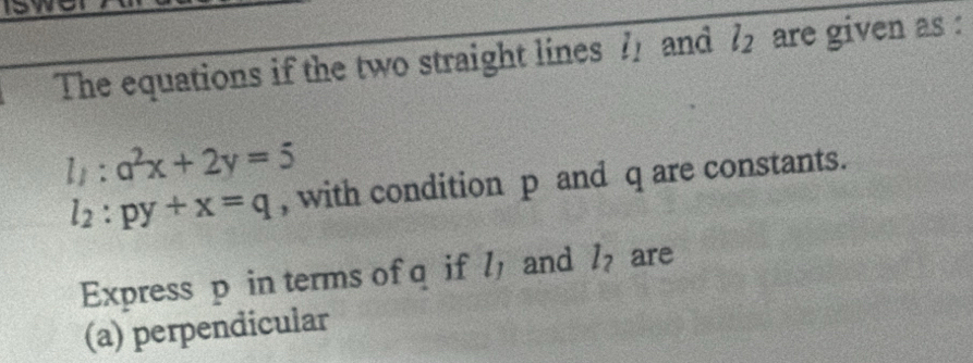 our 
The equations if the two straight lines l_1 and l_2 are given as :
l_1:a^2x+2y=5
l_2:py+x=q , with condition p and q are constants. 
Express p in terms of q if l_1 and l_2 are 
(a) perpendicular