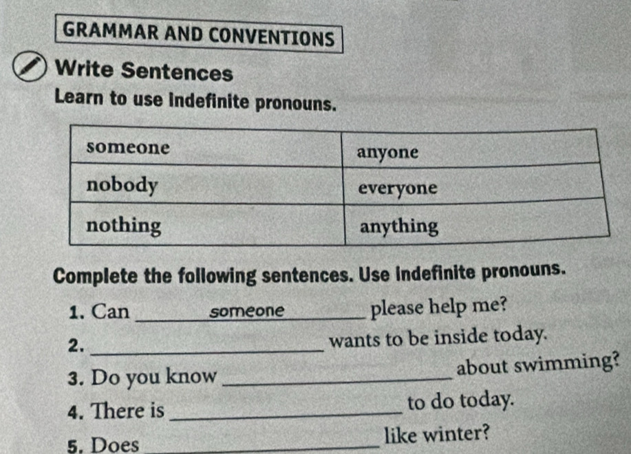 GRAMMAR AND CONVENTIONS 
Write Sentences 
Learn to use indefinite pronouns. 
Complete the following sentences. Use indefinite pronouns. 
1. Can _someone_ please help me? 
2._ 
wants to be inside today. 
3. Do you know _about swimming? 
4. There is _to do today. 
5. Does _like winter?