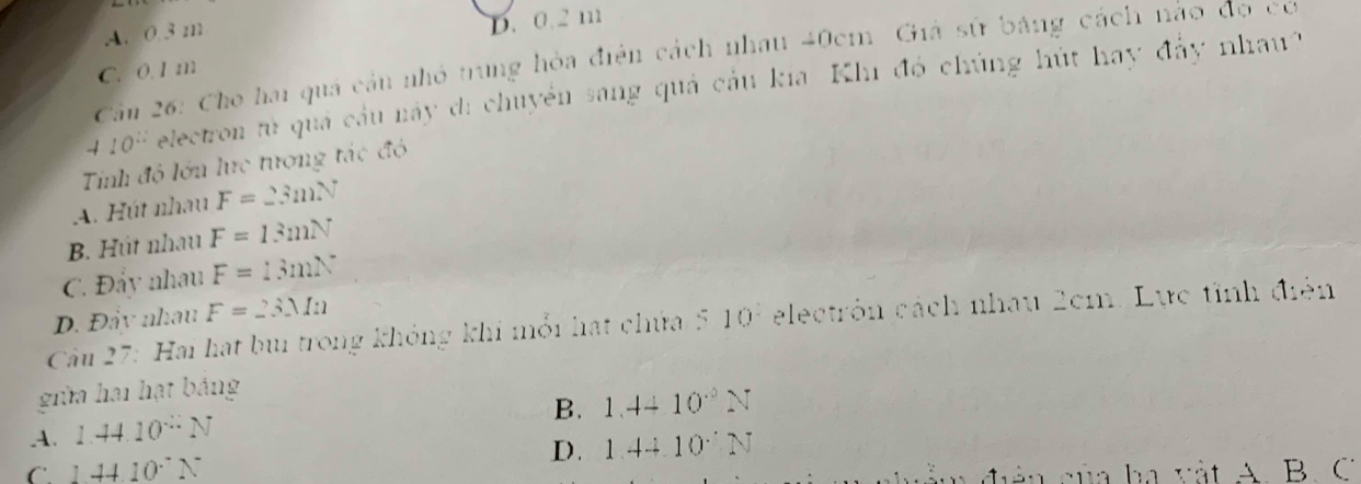 A. 0.3 m
D. 0.2 m
Cầm 26: Cho hai quá cầu nhỏ trung hỏa điện cách nhau 40cm Giả sử bảng cách nào đọ cơ
C. 0.1 m
10^(10) electron tử quả cầu này di chuyển sang quả cầu kia Khi đó chúng hút hay đảy nhau'
Tinh độ lớn lực tương tác đó
A. Hút nhau F=23mN
B. Hút nhau F=13mN
C. Đẩy nhau F=13mN
D. Đẩy nhau F=23Mn
Cu 27: Hai hạt bui trong không khi mỗi hạt chứa 5 10^2 electrón cách nhau 2cm. Lực tỉnh điện
giữa hai hạt bảng
B. 1.4410^(.3)N .A. 1.4410^(-2)N
C. 144.10^.N D. 1.4410NN
ả n của ba vật A. B. C