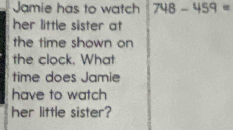 Jamie has to watch 748-459=
her little sister at 
the time shown on 
the clock. What 
time does Jamie 
have to watch 
her little sister?