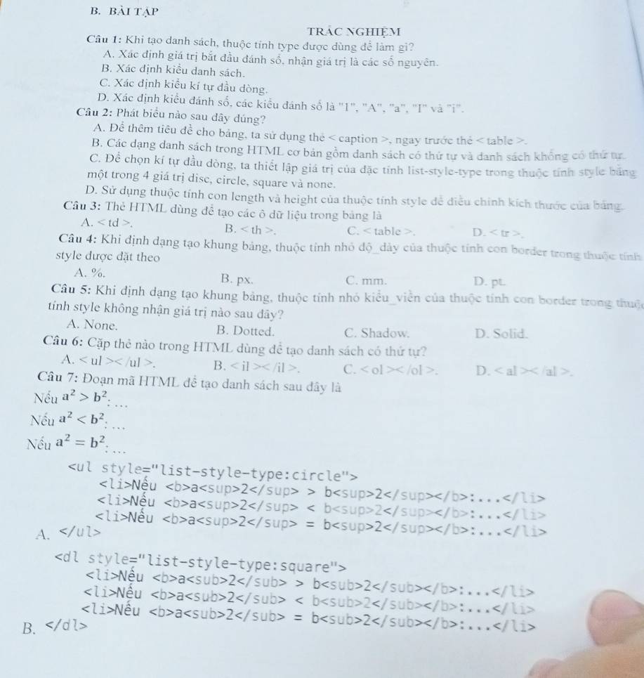 Bài TẠP
tRAC NGHIệM
Câu 1: Khi tạo danh sách, thuộc tính type được dùng để làm gi?
A. Xác định giá trị bắt đầu đánh số, nhận giá trị là các số nguyên.
B. Xác định kiểu danh sách.
C. Xác định kiểu kí tự đầu dòng.
D. Xác định kiểu đánh số, các kiểu đánh số là "1", "A", "a", "I" và "i".
Câu 2: Phát biểu nào sau dây dúng?
A. Để thêm tiêu đề cho bảng, ta sử dụng thẻ , ngay trước thẻ.
B. Các dạng danh sách trong HTML cơ bản gồm danh sách có thứ tự và danh sách khổng có thứ tựr
C. Để chọn kí tự đầu dòng, ta thiết lập giá trị của đặc tính list-style-type trong thuộc tính style băng
một trong 4 giá trị disc, circle, square và none.
D. Sử dụng thuộc tính con length và height của thuộc tính style để điều chính kích thước của bảng.
Cầu 3: Thẻ HTML dùng để tạo các ô dữ liệu trong bảng là
B.
A.. C.. D. < t
Câu 4: Khi định dạng tạo khung bảng, thuộc tính nhỏ độ_dày của thuộc tính con border trong thuộc tính
style được đặt theo
 A. %. B. px. C. mm.
D. pt
Câu 5: Khi định dạng tạo khung bảng, thuộc tính nhỏ kiểu_viễn của thuộc tính con border trong thuộc
tính style không nhận giá trị nào sau đây?
A. None. B. Dotted. C. Shadow. D. Solid.
Câu 6: Cặp thẻ nào trong HTML dùng đề tạo danh sách có thứ tự?
A. B. . C. |a|>c D.
Câu 7: Đoạn mã HTML đề tạo danh sách sau dây là
Nếu a^2>b^2:
Nếu a^2
Nếu a^2=b^2.
rcl
A.
sty
R