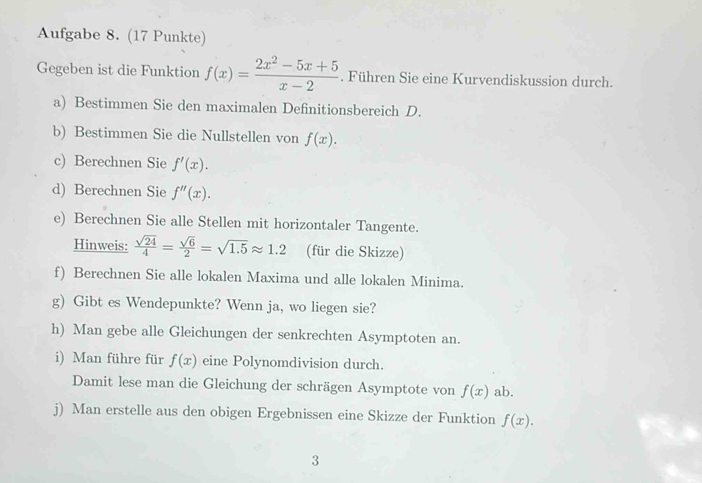 Aufgabe 8. (17 Punkte) 
Gegeben ist die Funktion f(x)= (2x^2-5x+5)/x-2 . Führen Sie eine Kurvendiskussion durch. 
a) Bestimmen Sie den maximalen Definitionsbereich D. 
b) Bestimmen Sie die Nullstellen von f(x). 
c) Berechnen Sie f'(x). 
d) Berechnen Sie f''(x). 
e) Berechnen Sie alle Stellen mit horizontaler Tangente. 
Hinweis:  sqrt(24)/4 = sqrt(6)/2 =sqrt(1.5)approx 1.2 (für die Skizze) 
f) Berechnen Sie alle lokalen Maxima und alle lokalen Minima. 
g) Gibt es Wendepunkte? Wenn ja, wo liegen sie? 
h) Man gebe alle Gleichungen der senkrechten Asymptoten an. 
i) Man führe für f(x) eine Polynomdivision durch. 
Damit lese man die Gleichung der schrägen Asymptote von f(x) ab. 
j) Man erstelle aus den obigen Ergebnissen eine Skizze der Funktion f(x). 
3