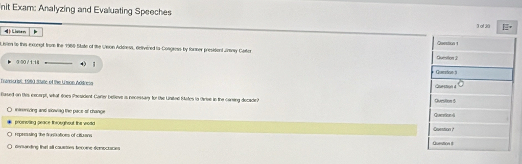 nit Exam: Analyzing and Evaluating Speeches
3 of 20
) Listen > Question 1
Listen to this excerpt from the 1980 State of the Union Address, delivered to Congress by former president Jimmy Carter Question 2
0 00 / 1 1/
Question 3
Transcript: 1980 State of the Union Address Question 4
Based on this excerpt, what does President Carter believe is necessary for the United States to thrive in the coming decade? Question 5
minimizing and slowing the pace of change Question 6
promoting peace throughout the world Question ?
repressing the frustrations of citizens
demanding that all countries become democracies Question 8
